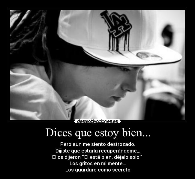 Dices que estoy bien... - Pero aun me siento destrozado.
Dijiste que estaría recuperándome...
Ellos dijeron El está bien, déjalo solo
Los gritos en mi mente...
Los guardare como secreto