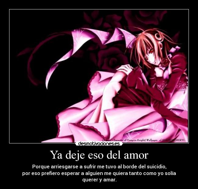 Ya deje eso del amor - Porque arriesgarse a sufrir me tuvo al borde del suicidio,
por eso prefiero esperar a alguien me quiera tanto como yo solía querer y amar.