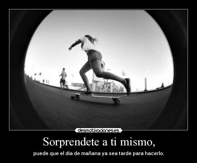 Sorprendete a ti mismo, - puede que el día de mañana ya sea tarde para hacerlo.