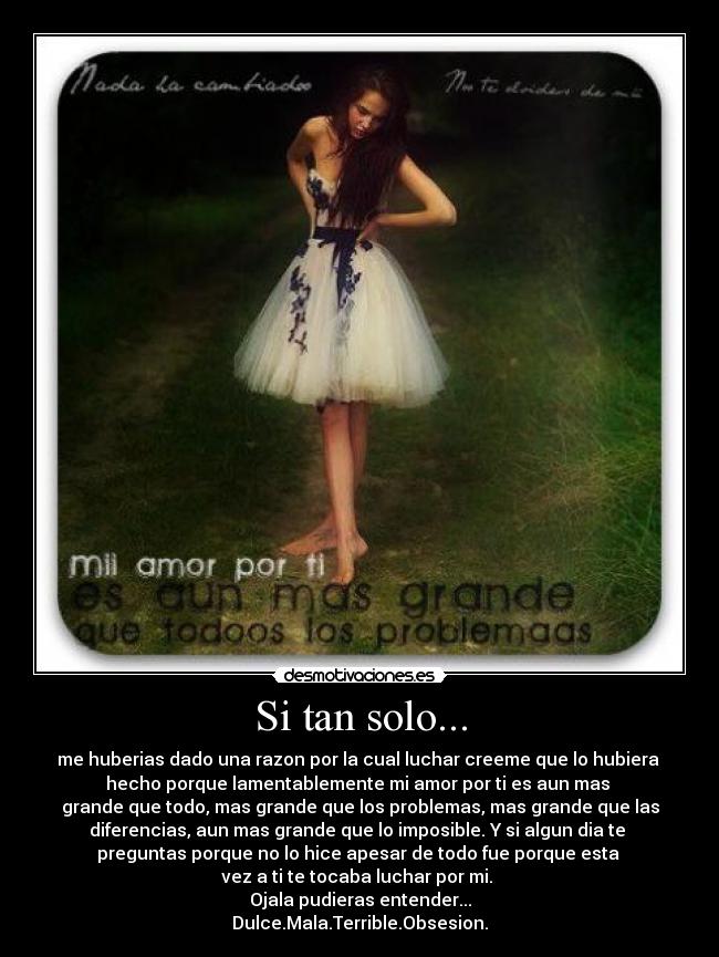 Si tan solo... - me huberias dado una razon por la cual luchar creeme que lo hubiera
hecho porque lamentablemente mi amor por ti es aun mas
grande que todo, mas grande que los problemas, mas grande que las
diferencias, aun mas grande que lo imposible. Y si algun dia te
preguntas porque no lo hice apesar de todo fue porque esta
vez a ti te tocaba luchar por mi.
Ojala pudieras entender...
Dulce.Mala.Terrible.Obsesion.