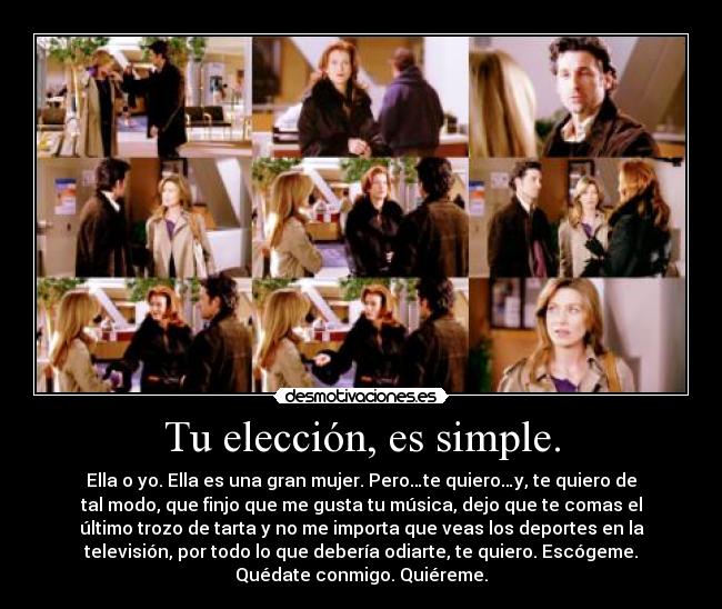 Tu elección, es simple. - Ella o yo. Ella es una gran mujer. Pero…te quiero…y, te quiero de
tal modo, que finjo que me gusta tu música, dejo que te comas el
último trozo de tarta y no me importa que veas los deportes en la
televisión, por todo lo que debería odiarte, te quiero. Escógeme.
Quédate conmigo. Quiéreme.