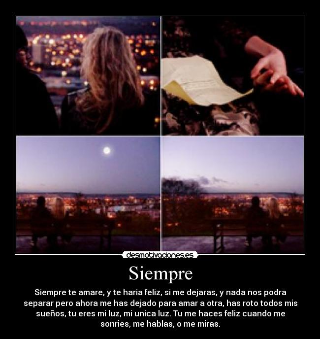 Siempre - Siempre te amare, y te haria feliz, si me dejaras, y nada nos podra
separar pero ahora me has dejado para amar a otra, has roto todos mis
sueños, tu eres mi luz, mi unica luz. Tu me haces feliz cuando me
sonries, me hablas, o me miras.