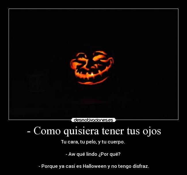 - Como quisiera tener tus ojos - Tu cara, tu pelo, y tu cuerpo. 

- Aw qué lindo ¿Por qué? 

- Porque ya casi es Halloween y no tengo disfraz.