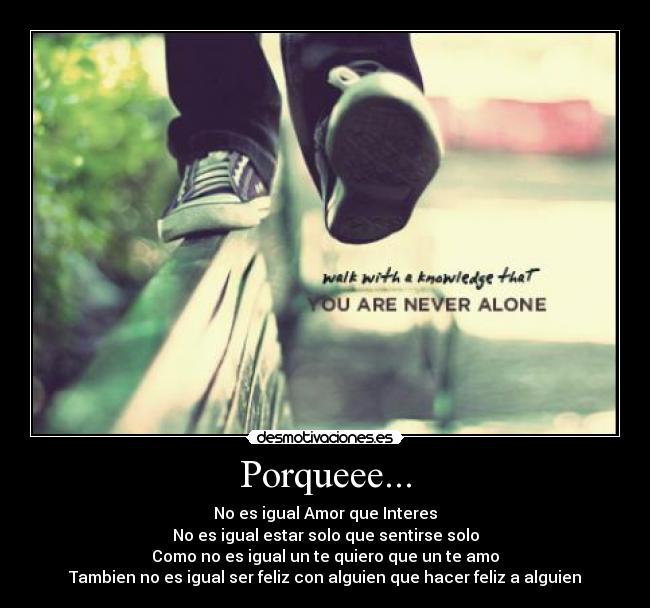 Porqueee... - No es igual Amor que Interes
No es igual estar solo que sentirse solo
Como no es igual un te quiero que un te amo
Tambien no es igual ser feliz con alguien que hacer feliz a alguien