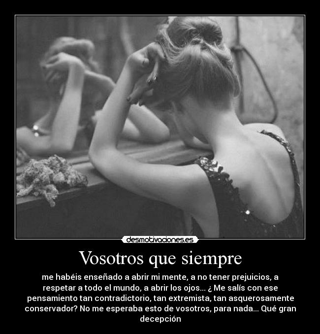 Vosotros que siempre - me habéis enseñado a abrir mi mente, a no tener prejuicios, a
respetar a todo el mundo, a abrir los ojos... ¿ Me salís con ese
pensamiento tan contradictorio, tan extremista, tan asquerosamente
conservador? No me esperaba esto de vosotros, para nada... Qué gran
decepción