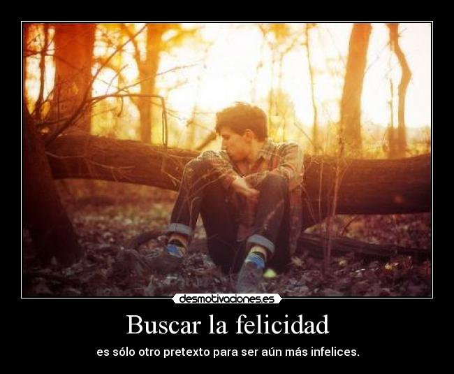 Buscar la felicidad - es sólo otro pretexto para ser aún más infelices.