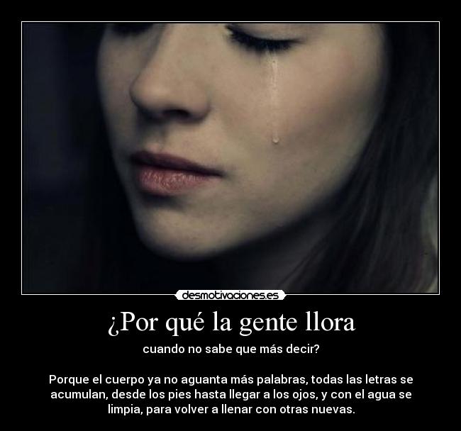 ¿Por qué la gente llora - cuando no sabe que más decir?
Porque el cuerpo ya no aguanta más palabras, todas las letras se
acumulan, desde los pies hasta llegar a los ojos, y con el agua se
limpia, para volver a llenar con otras nuevas.