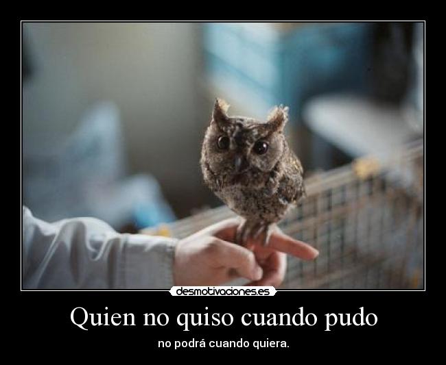 Quien no quiso cuando pudo - no podrá cuando quiera.