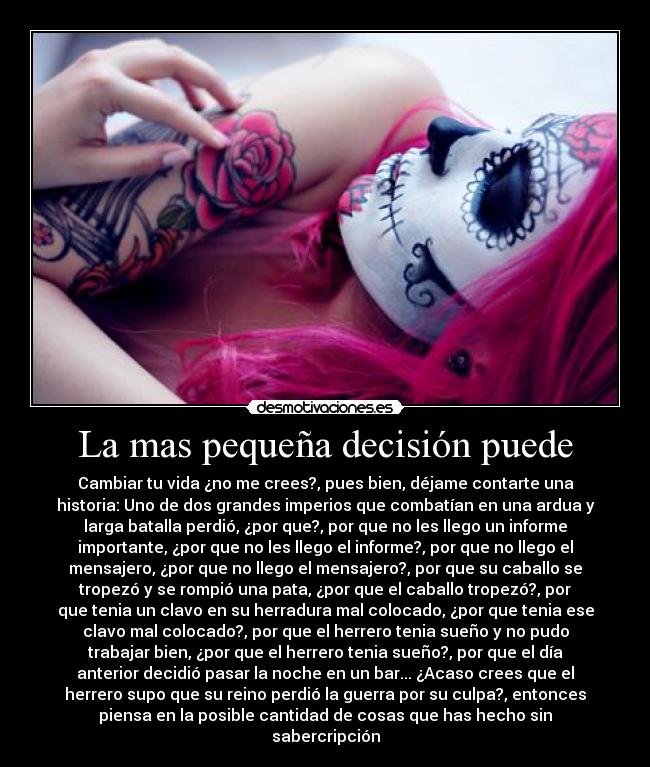 La mas pequeña decisión puede - Cambiar tu vida ¿no me crees?, pues bien, déjame contarte una
historia: Uno de dos grandes imperios que combatían en una ardua y
larga batalla perdió, ¿por que?, por que no les llego un informe
importante, ¿por que no les llego el informe?, por que no llego el
mensajero, ¿por que no llego el mensajero?, por que su caballo se
tropezó y se rompió una pata, ¿por que el caballo tropezó?, por
que tenia un clavo en su herradura mal colocado, ¿por que tenia ese
clavo mal colocado?, por que el herrero tenia sueño y no pudo
trabajar bien, ¿por que el herrero tenia sueño?, por que el día
anterior decidió pasar la noche en un bar... ¿Acaso crees que el
herrero supo que su reino perdió la guerra por su culpa?, entonces
piensa en la posible cantidad de cosas que has hecho sin
sabercripción