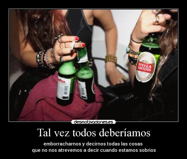 Tal vez todos deberíamos - emborracharnos y decirnos todas las cosas
que no nos atrevemos a decir cuando estamos sobrios