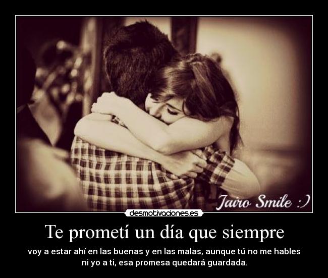 Te prometí un día que siempre - voy a estar ahí en las buenas y en las malas, aunque tú no me hables
ni yo a ti, esa promesa quedará guardada.