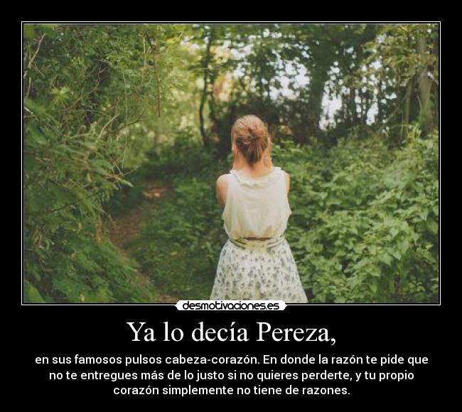 Ya lo decía Pereza, - en sus famosos pulsos cabeza-corazón. En donde la razón te pide que
no te entregues más de lo justo si no quieres perderte, y tu propio
corazón simplemente no tiene de razones.