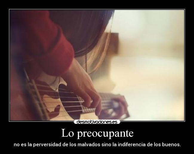 Lo preocupante - no es la perversidad de los malvados sino la indiferencia de los buenos.