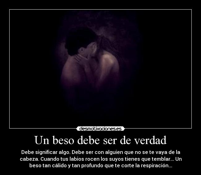 Un beso debe ser de verdad - Debe significar algo. Debe ser con alguien que no se te vaya de la
cabeza. Cuando tus labios rocen los suyos tienes que temblar... Un
beso tan cálido y tan profundo que te corte la respiración...