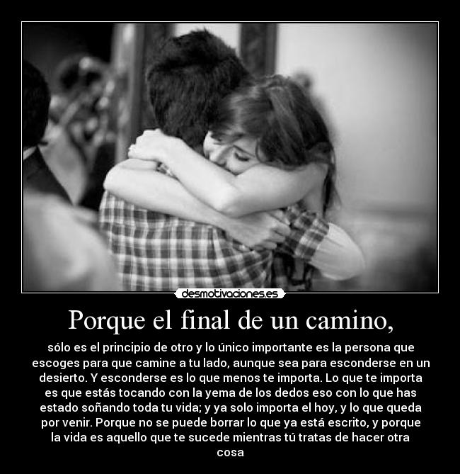 Porque el final de un camino, - sólo es el principio de otro y lo único importante es la persona que
escoges para que camine a tu lado, aunque sea para esconderse en un
desierto. Y esconderse es lo que menos te importa. Lo que te importa
es que estás tocando con la yema de los dedos eso con lo que has
estado soñando toda tu vida; y ya solo importa el hoy, y lo que queda
por venir. Porque no se puede borrar lo que ya está escrito, y porque
la vida es aquello que te sucede mientras tú tratas de hacer otra
cosa