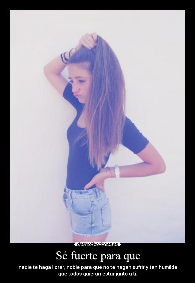 Sé fuerte para que - nadie te haga llorar, noble para que no te hagan sufrir y tan humilde
que todos quieran estar junto a ti.