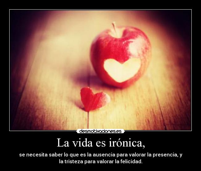 La vida es irónica, - se necesita saber lo que es la ausencia para valorar la presencia, y
la tristeza para valorar la felicidad.