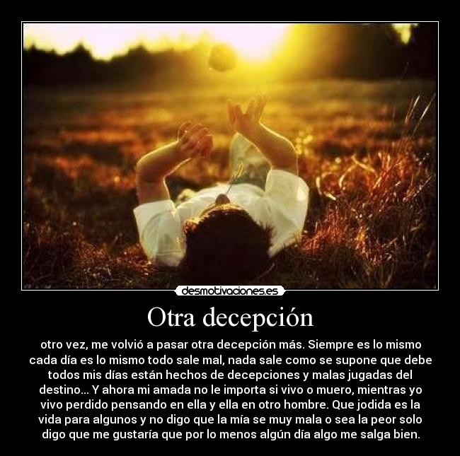 Otra decepción - otro vez, me volvió a pasar otra decepción más. Siempre es lo mismo
cada día es lo mismo todo sale mal, nada sale como se supone que debe
todos mis días están hechos de decepciones y malas jugadas del
destino... Y ahora mi amada no le importa si vivo o muero, mientras yo
vivo perdido pensando en ella y ella en otro hombre. Que jodida es la
vida para algunos y no digo que la mía se muy mala o sea la peor solo
digo que me gustaría que por lo menos algún día algo me salga bien.