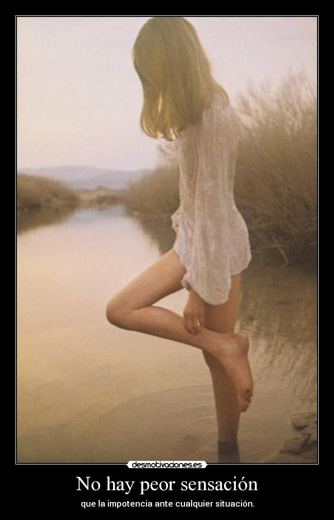 No hay peor sensación - que la impotencia ante cualquier situación.