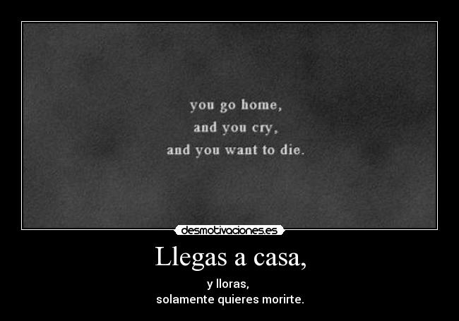 Llegas a casa, - y lloras, 
solamente quieres morirte.
