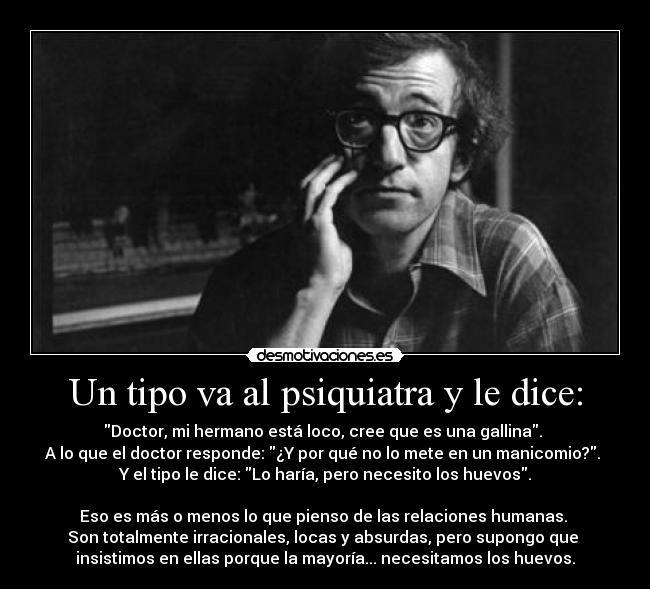 Un tipo va al psiquiatra y le dice: - Doctor, mi hermano está loco, cree que es una gallina. 
A lo que el doctor responde: ¿Y por qué no lo mete en un manicomio?. 
Y el tipo le dice: Lo haría, pero necesito los huevos.

Eso es más o menos lo que pienso de las relaciones humanas. 
Son totalmente irracionales, locas y absurdas, pero supongo que 
insistimos en ellas porque la mayoría... necesitamos los huevos.