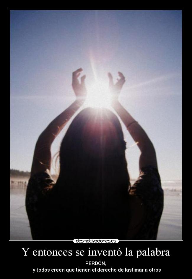 Y entonces se inventó la palabra - PERDÓN,
y todos creen que tienen el derecho de lastimar a otros