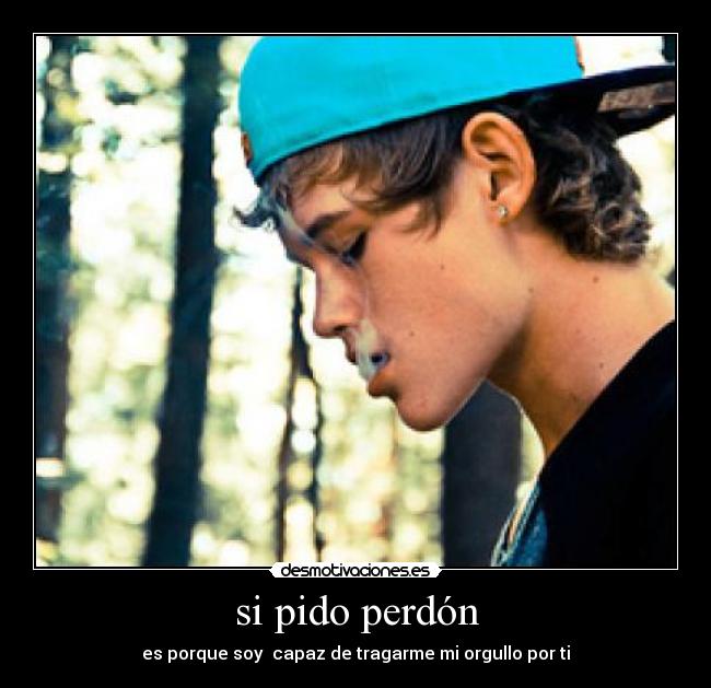 si pido perdón - es porque soy  capaz de tragarme mi orgullo por ti