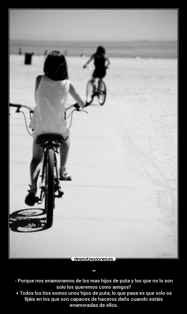 - - - Porque nos enamoramos de los mas hijos de puta y los que no lo son
solo los queremos como amigos?
+ Todos los tíos somos unos hijos de puta, lo que pasa es que solo os
fijáis en los que son capaces de haceros daño cuando estáis
enamoradas de ellos.