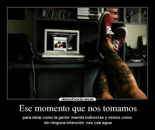 Ese momento que nos tomamos - para mirar como la gente manda indirectas y vemos como
sin ninguna intención nos cae agua