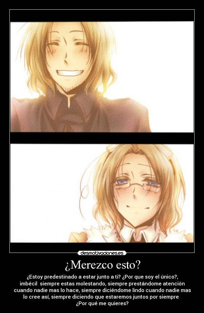 ¿Merezco esto? - ¿Estoy predestinado a estar junto a ti? ¿Por que soy el único?,
imbécil siempre estas molestando, siempre prestándome atención
cuando nadie mas lo hace, siempre diciéndome lindo cuando nadie mas
lo cree así, siempre diciendo que estaremos juntos por siempre
¿Por qué me quieres?