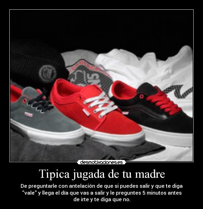 Tipica jugada de tu madre - De preguntarle con antelación de que si puedes salir y que te diga
vale y llega el día que vas a salir y le preguntes 5 minutos antes
de irte y te diga que no.