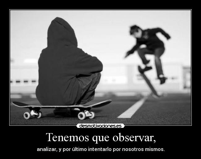 Tenemos que observar, - analizar, y por último intentarlo por nosotros mismos.