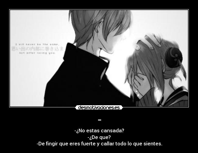 - - -¿No estas cansada?
 -¿De que? 
-De fingir que eres fuerte y callar todo lo que sientes.