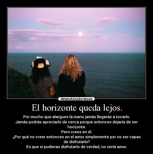 El horizonte queda lejos. - Por mucho que alargues la mano jamás llegarás a tocarlo.
Jamás podrás apreciarlo de cerca porque entonces dejaría de ser horizonte.
Pero crees en él.
¿Por qué no creer entonces en el amor simplemente por no ser capaz de disfrutarlo?
Es que si pudieras disfrutarlo de verdad, no sería amor.