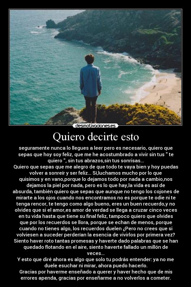 Quiero decirte esto - seguramente nunca lo llegues a leer pero es necesario, quiero que
sepas que hoy soy feliz, que me he acostumbrado a vivir sin tus  te
quiero , sin tus abrazos,sin tus sonrisas...
Quiero que sepas que me alegro de que todo te vaya bien y hoy puedas
volver a sonreír y ser feliz... Sí,luchamos mucho por lo que
quisimos y en vano,porque lo dejamos todo por nada a cambio,nos
dejamos la piel por nada, pero es lo que hay,la vida es así de
absurda, también quiero que sepas que aunque no tengo los cojones de
mirarte a los ojos cuando nos encontramos no es porque te odie ni te
tenga rencor, te tengo como algo bueno, eres un buen recuerdo,y no
olvides que si el amor,es amor de verdad se llega a cruzar cinco veces
en tu vida hasta que tiene su final feliz, tampoco quiero que olvides
que por los recuerdos se llora, porque se echan de menos, porque
cuando no tienes algo, los recuerdos duelen ¿Pero no crees que si
volviesen a suceder perderían la esencia de vivirlos por primera vez?
Siento haver roto tantas promesas y haverte dado palabras que se han
quedado flotando en el aire, siento haverte fallado un millón de
veces...
Y esto que diré ahora es algo que solo tu podrás entender: ya no me
duele esuchar ni mirar, ahora puedo hacerlo.
Gracias por haverme enseñado a querer y haver hecho que de mis
errores apenda, gracias por enseñarme a no volverlos a cometer.