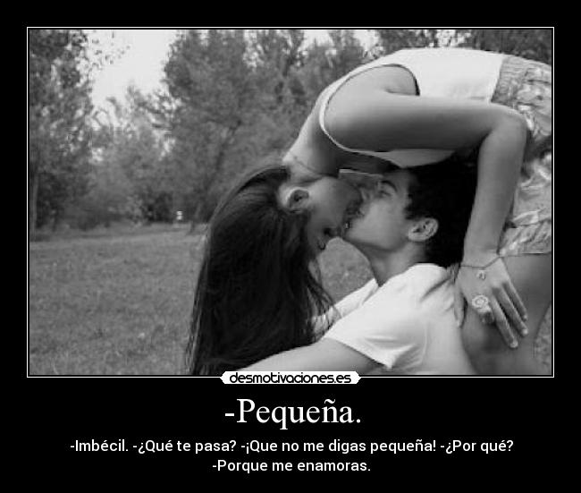 -Pequeña. - -Imbécil. -¿Qué te pasa? -¡Que no me digas pequeña! -¿Por qué?
-Porque me enamoras.