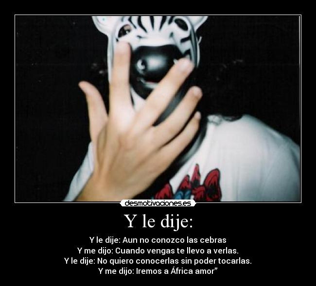 Y le dije: - Y le dije: Aun no conozco las cebras
Y me dijo: Cuando vengas te llevo a verlas.
Y le dije: No quiero conocerlas sin poder tocarlas.
Y me dijo: Iremos a África amor”