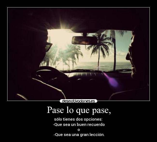 Pase lo que pase, - sólo tienes dos opciones:
-Que sea un buen recuerdo
o
-Que sea una gran lección.