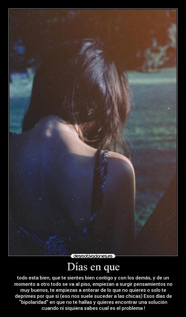 Días en que - todo esta bien, que te sientes bien contigo y con los demás, y de un
momento a otro todo se va al piso, empiezan a surgir pensamientos no
muy buenos, te empiezas a enterar de lo que no quieres o solo te
deprimes por que si (eso nos suele suceder a las chicas) Esos días de
bipolaridad en que no te hallas y quieres encontrar una solución
cuando ni siquiera sabes cual es el problema !