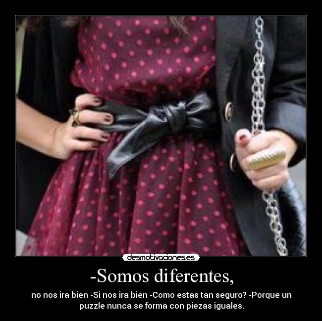 -Somos diferentes, - no nos ira bien -Si nos ira bien -Como estas tan seguro? -Porque un
puzzle nunca se forma con piezas iguales.