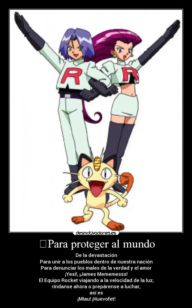 Para proteger al mundo - De la devastación
Para unir a los pueblos dentro de nuestra nación
Para denunciar los males de la verdad y el amor
¡Yesi!, ¡James Mememesss!
El Equipo Rocket viajando a la velocidad de la luz,
ríndanse ahora o prepárense a luchar,
así es
¡MIau! ¡Huevofet!