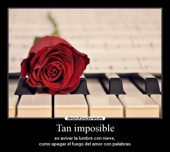 Tan imposible - es avivar la lumbre con nieve,
como apagar el fuego del amor con palabras.