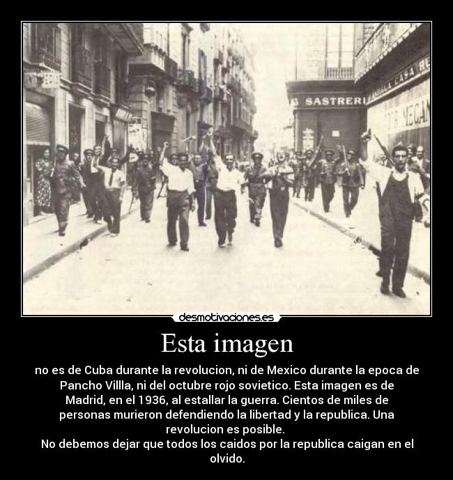 Esta imagen - no es de Cuba durante la revolucion, ni de Mexico durante la epoca de
Pancho Villla, ni del octubre rojo sovietico. Esta imagen es de
Madrid, en el 1936, al estallar la guerra. Cientos de miles de
personas murieron defendiendo la libertad y la republica. Una
revolucion es posible. 
No debemos dejar que todos los caidos por la republica caigan en el
olvido.