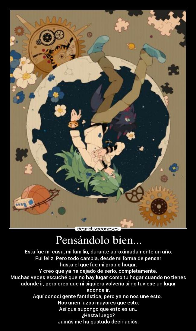 Pensándolo bien... - Esta fue mi casa, mi familia, durante aproximadamente un año.
Fui feliz. Pero todo cambia, desde mi forma de pensar
hasta el que fue mi propio hogar.
Y creo que ya ha dejado de serlo, completamente.
Muchas veces escuché que no hay lugar como tu hogar cuando no tienes
adonde ir, pero creo que ni siquiera volvería si no tuviese un lugar
adonde ir.
Aquí conocí gente fantástica, pero ya no nos une esto.
Nos unen lazos mayores que esto.
Así que supongo que esto es un..
¿Hasta luego?
Jamás me ha gustado decir adiós.