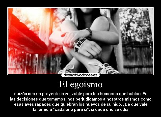 El egoísmo - quizás sea un proyecto irrealizable para los humanos que hablan. En
las decisiones que tomamos, nos perjudicamos a nosotros mismos como
esas aves rapaces que quiebran los huevos de su nido. ¿De qué vale
la fórmula cada uno para sí, si cada uno se odia