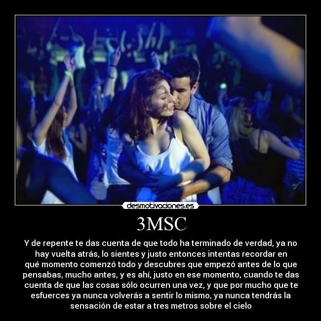 3MSC - Y de repente te das cuenta de que todo ha terminado de verdad, ya no
hay vuelta atrás, lo sientes y justo entonces intentas recordar en
qué momento comenzó todo y descubres que empezó antes de lo que
pensabas, mucho antes, y es ahí, justo en ese momento, cuando te das
cuenta de que las cosas sólo ocurren una vez, y que por mucho que te
esfuerces ya nunca volverás a sentir lo mismo, ya nunca tendrás la
sensación de estar a tres metros sobre el cielo