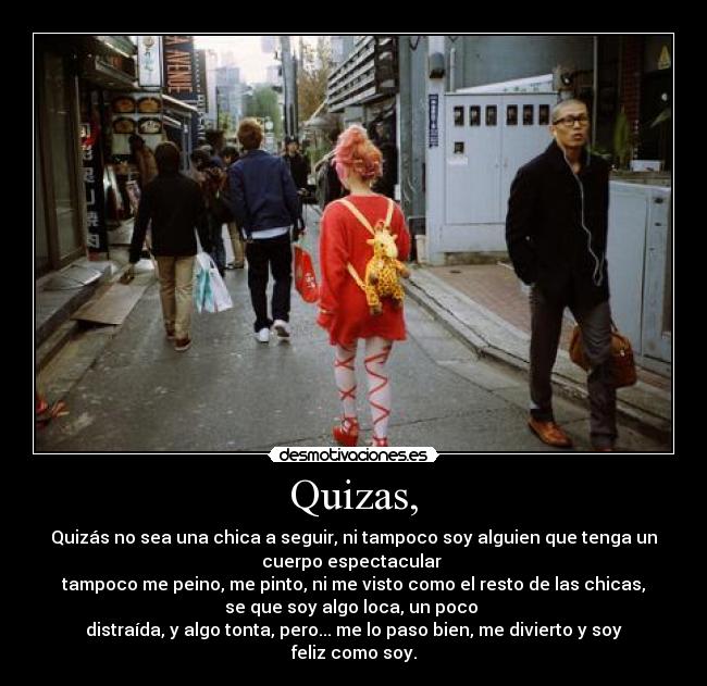 Quizas, - Quizás no sea una chica a seguir, ni tampoco soy alguien que tenga un
cuerpo espectacular
tampoco me peino, me pinto, ni me visto como el resto de las chicas,
se que soy algo loca, un poco
distraída, y algo tonta, pero... me lo paso bien, me divierto y soy
feliz como soy.