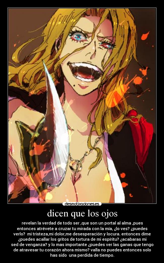 dicen que los ojos - revelan la verdad de todo ser ,que son un portal al alma ,pues
entonces atrévete a cruzar tu mirada con la mía, ¿lo ves? ¿puedes
verlo? mi tristeza,mi dolor,me desesperación y locura. entonces dime
¿puedes acallar los gritos de tortura de mi espíritu? ¿acabaras mi
sed de venganza? y lo mas importante ¿puedes ver las ganas que tengo
de atravesar tu corazón ahora mismo? valla no puedes entonces solo
has sido una perdida de tiempo.