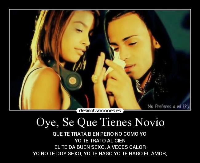 Oye, Se Que Tienes Novio - QUE TE TRATA BIEN PERO NO COMO YO
YO TE TRATO AL CIEN
EL TE DA BUEN SEXO, A VECES CALOR
YO NO TE DOY SEXO, YO TE HAGO YO TE HAGO EL AMOR,