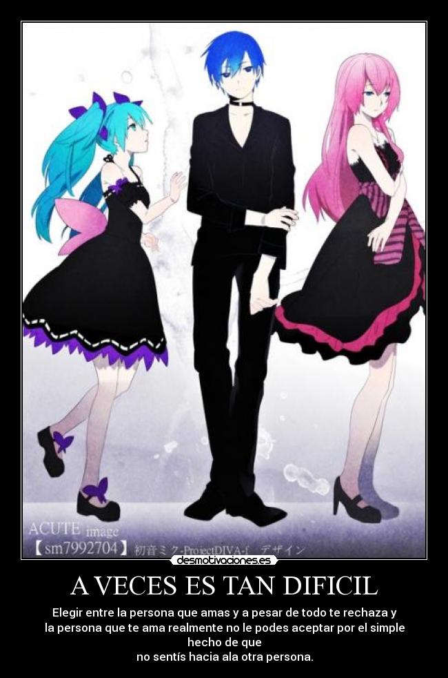 A VECES ES TAN DIFICIL - Elegir entre la persona que amas y a pesar de todo te rechaza y
la persona que te ama realmente no le podes aceptar por el simple hecho de que
no sentís hacia ala otra persona.